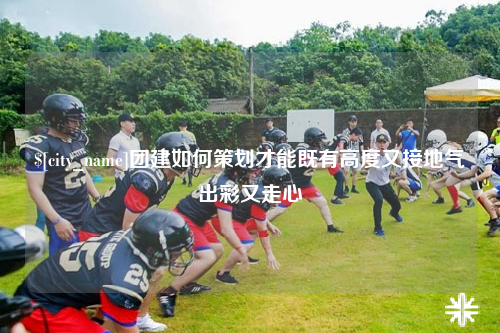 廊坊团建如何策划才能既有高度又接地气出彩又走心